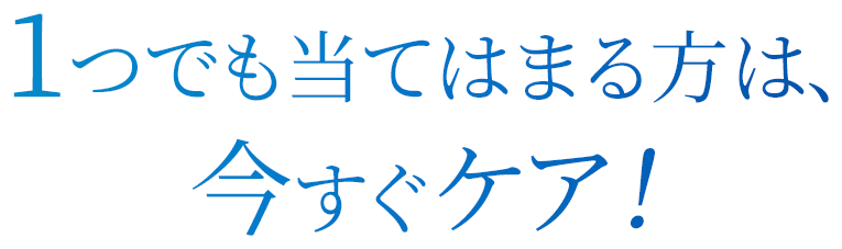 1つでも当てはまる方は、今すぐケア！